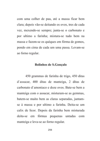 294
com uma colher de pau, até a massa ficar bem
clara; depois vão-se deitando os ovos, tres de cada
vez, mexendo-se sempre; junta-se o carbonato e
por ultimo a farinha; mistura-se tudo bem na
massa e fazem-se os quéques em fórma de gomos,
pondo em cima de cada um uma passa. Levam-se
ao forno regular.
Bolinhos de S.Gonçalo
450 grammas de farinha de trigo, 450 ditas
d`assucar, 400 ditas de manteiga, 2 ditas de
carbonato d`amoniaco e doze ovos. Bate-se bem a
manteiga com o assucar, misturam-se as gemmas,
batem-se muito bem as claras separadas, juntam-
se á massa e por ultimo a farinha. Deita-se um
calix de licor. Depois da farinha bem misturada
deita-se em fôrmas pequenas untadas com
manteiga e leva-se ao forno regular.
 