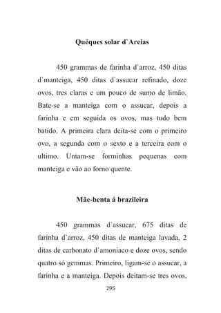295
Quéques solar d`Areias
450 grammas de farinha d`arroz, 450 ditas
d`manteiga, 450 ditas d`assucar refinado, doze
ovos, tres claras e um pouco de sumo de limão.
Bate-se a manteiga com o assucar, depois a
farinha e em seguida os ovos, mas tudo bem
batido. A primeira clara deita-se com o primeiro
ovo, a segunda com o sexto e a terceira com o
ultimo. Untam-se forminhas pequenas com
manteiga e vão ao forno quente.
Mãe-benta á brazileira
450 grammas d`assucar, 675 ditas de
farinha d`arroz, 450 ditas de manteiga lavada, 2
ditas de carbonato d`amoniaco e doze ovos, sendo
quatro só gemmas. Primeiro, ligam-se o assucar, a
farinha e a manteiga. Depois deitam-se tres ovos,
 