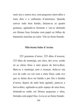296
mais tres e outros tres, com pequenos intervallos e
mais dois e o carbonato d`amoniaco. Quando
estiver tudo bem batido, deitam-se as quatro
gemmas, agitando-se bastante e vae-se deitando
em fôrmas lisas forradas com papel ou folhas de
bananeira murchas ao calor. Vão ao forno brando.
Mãe-benta Solar d`Areias
225 grammas d`arroz, 225 ditas d`assucar,
225 ditas de manteiga, um côco, dez ovos, sendo
só as claras finas e uma pouca de herva-dôce.
Bate-se a manteiga com o assucar, deita-se um
ovo de cada vez (só com a clara fina); cada ovo
que se deitar deve ser batido e por fim a farinha
d`arroz; depois de tudo bem agitado, junta-se a
herva-dôce, agitando-se pelo espaço de uma hora,
deitando-se então em fôrmas pequenas e altas,
forradas com papel fino. Leva-se ao forno brando.
 