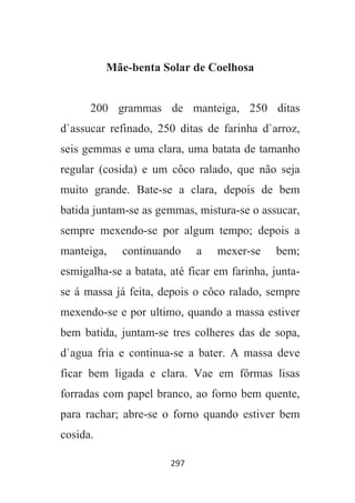 297
Mãe-benta Solar de Coelhosa
200 grammas de manteiga, 250 ditas
d`assucar refinado, 250 ditas de farinha d`arroz,
seis gemmas e uma clara, uma batata de tamanho
regular (cosida) e um côco ralado, que não seja
muito grande. Bate-se a clara, depois de bem
batida juntam-se as gemmas, mistura-se o assucar,
sempre mexendo-se por algum tempo; depois a
manteiga, continuando a mexer-se bem;
esmigalha-se a batata, até ficar em farinha, junta-
se á massa já feita, depois o côco ralado, sempre
mexendo-se e por ultimo, quando a massa estiver
bem batida, juntam-se tres colheres das de sopa,
d`agua fria e continua-se a bater. A massa deve
ficar bem ligada e clara. Vae em fôrmas lisas
forradas com papel branco, ao forno bem quente,
para rachar; abre-se o forno quando estiver bem
cosida.
 