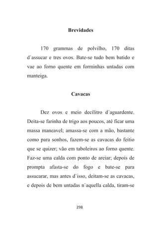 298
Brevidades
170 grammas de polvilho, 170 ditas
d`assucar e tres ovos. Bate-se tudo bem batido e
vae ao forno quente em forminhas untadas com
manteiga.
Cavacas
Dez ovos e meio decilitro d´aguardente.
Deita-se farinha de trigo aos poucos, até ficar uma
massa maneavel; amassa-se com a mão, bastante
como para sonhos, fazem-se as cavacas do feitio
que se quizer; vão em taboleiros ao forno quente.
Faz-se uma calda com ponto de areiar; depois de
prompta afasta-se do fogo e bate-se para
assucarar, mas antes d`isso, deitam-se as cavacas,
e depois de bem untadas n`aquella calda, tiram-se
 