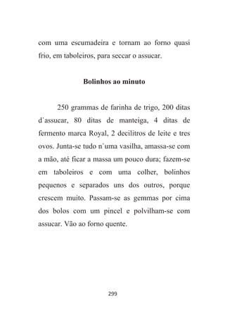 299
com uma escumadeira e tornam ao forno quasi
frio, em taboleiros, para seccar o assucar.
Bolinhos ao minuto
250 grammas de farinha de trigo, 200 ditas
d`assucar, 80 ditas de manteiga, 4 ditas de
fermento marca Royal, 2 decilitros de leite e tres
ovos. Junta-se tudo n`uma vasilha, amassa-se com
a mão, até ficar a massa um pouco dura; fazem-se
em taboleiros e com uma colher, bolinhos
pequenos e separados uns dos outros, porque
crescem muito. Passam-se as gemmas por cima
dos bolos com um pincel e polvilham-se com
assucar. Vão ao forno quente.
 
