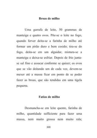 300
Broas de milho
Uma garrafa de leite, 50 grammas de
manteiga e quatro ovos. Põe-se o leite no fogo,
quando ferver deita-se a farinha de milho até
formar um pirão duro e bem cosido; tira-se do
fogo, deita-se em um alguidar, mistura-se a
manteiga e deixa-se esfriar. Depois de frio junta-
se sal fino e assucar conforme se quizer; os ovos
que se vão deitando um de cada vez, devem-se
mexer até a massa ficar em ponto de se poder
fazer as broas, que são tendidas em uma tigela
pequena.
Fatias de milho
Desmancha-se em leite quente, farinha de
milho, quantidade sufficiente para fazer uma
massa, nem muito grossa nem muito rala;
 