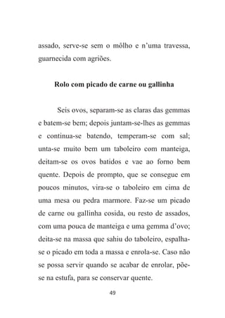 49
assado, serve-se sem o môlho e n’uma travessa,
guarnecida com agriões.
Rolo com picado de carne ou gallinha
Seis ovos, separam-se as claras das gemmas
e batem-se bem; depois juntam-se-lhes as gemmas
e continua-se batendo, temperam-se com sal;
unta-se muito bem um taboleiro com manteiga,
deitam-se os ovos batidos e vae ao forno bem
quente. Depois de prompto, que se consegue em
poucos minutos, vira-se o taboleiro em cima de
uma mesa ou pedra marmore. Faz-se um picado
de carne ou gallinha cosida, ou resto de assados,
com uma pouca de manteiga e uma gemma d’ovo;
deita-se na massa que sahiu do taboleiro, espalha-
se o picado em toda a massa e enrola-se. Caso não
se possa servir quando se acabar de enrolar, põe-
se na estufa, para se conservar quente.
 