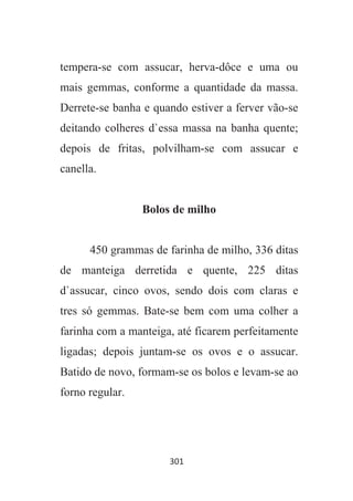 301
tempera-se com assucar, herva-dôce e uma ou
mais gemmas, conforme a quantidade da massa.
Derrete-se banha e quando estiver a ferver vão-se
deitando colheres d`essa massa na banha quente;
depois de fritas, polvilham-se com assucar e
canella.
Bolos de milho
450 grammas de farinha de milho, 336 ditas
de manteiga derretida e quente, 225 ditas
d`assucar, cinco ovos, sendo dois com claras e
tres só gemmas. Bate-se bem com uma colher a
farinha com a manteiga, até ficarem perfeitamente
ligadas; depois juntam-se os ovos e o assucar.
Batido de novo, formam-se os bolos e levam-se ao
forno regular.
 
