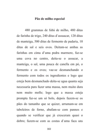302
Pão de milho especial
480 grammas de fubá de milho, 480 ditas
de farinha de trigo, 240 ditas d`assuacar, 120 ditas
de manteiga, 500 ditas de fermento de padaria, 10
ditas de sal e seis ovos. Deitam-se ambas as
farinhas em cima d’uma pedra marmore, faz-se
uma cova no centro, deita-se o assucar, a
manteiga, o sal, uma pouca de canella em pó, o
fermento e os ovos; vae-se desmanchando o
fermento com todos os ingredientes e logo que
esteja bem desmanchado deita-se agua quanta seja
necessaria para fazer uma massa, nem muito dura
nem muito molle; logo que a massa esteja
prompta faz-se um só bolo, depois fazem-se os
pães do tamanho que se quizer, arrumam-se em
taboleiros de forno, abafam-se com pannos e
quando se verificar que já cresceram quasi o
dobro; fazem-se com as costas d`uma faca uns
 