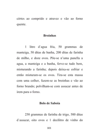 303
córtes ao comprido e atravez e vão ao forno
quente.
Broinhas
1 litro d`agua fria, 50 grammas de
manteiga, 50 ditas de banha, 200 ditas de farinha
de milho, e doze ovos. Põe-se n’uma panella a
agua, a manteiga e a banha, ferve-se tudo bem,
misturando a farinha; depois deixa-se esfriar e
então misturam-se os ovos. Tira-se esta massa
com uma colher, fazem-se as broinhas e vão ao
forno brando; polvilham-se com assucar antes de
irem para o forno.
Bolo de Saboia
250 grammas de farinha de trigo, 500 ditas
d`assucar, oito ovos e 1 decilitro de vinho do
 