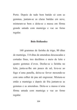 304
Porto. Depois de tudo bem batido só com as
gemmas, juntam-se as claras batidas em neve,
misturam-se bem e deita-se a massa em fôrma
grande untada com manteiga e vae ao forno
regular.
Bolo Hollandez
160 grammas de farinha de trigo, 80 ditas
de manteiga, 114 ditas de amendoas descascadas e
cortadas finas, tres decilitros e meio de leite e
quatro gemmas d`ovos. Desfaz-se a farinha no
leite, junta-se-lhe um pouco de sal, leva-se ao
fogo n`uma panella, deixa-se ferver mexendo-se
com uma colher de pau até engrossar. Mistura-se
então a manteiga e depois de fria juntam-se as
gemmas e as amendoas. Deita-se a massa n`uma
fôrma untada com manteiga e vae ao forno
regular.
 