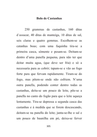 305
Bolo de Castanhas
250 grammas de castanhas, 160 ditas
d`assucar, 40 ditas de manteiga, 10 ditas de sal,
seis claras e quatro gemmas. Escolhem-se as
catanhas boas; com uma faquinha tira-se a
primeira casca, sómente e pesam-se. Deitam-se
dentro d’uma panella pequena, para não ter que
deitar muita agua, (que deve ser fria) e só a
necessaria para as cobrir; tapam-se e vão ao fogo
forte para que fervam rapidamente. Tiram-se do
fogo, mas põem-se onde não esfriem. N`uma
outra panella, podendo conter dentro todas as
castanhas, deita-se um pouco de leite, põe-se a
panella no canto do fogão para que o leite aqueça
lentamente. Tira-se depressa a segunda casca das
castanhas e á medida que se forem descascando,
deitam-se na panella do leite; junta-se-lhe o sal e
um pouco de baunilha em pó, deixa-se ferver
 