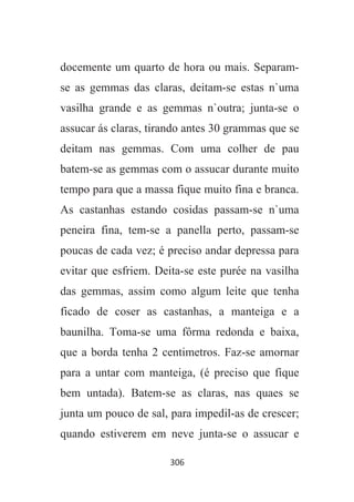 306
docemente um quarto de hora ou mais. Separam-
se as gemmas das claras, deitam-se estas n`uma
vasilha grande e as gemmas n`outra; junta-se o
assucar ás claras, tirando antes 30 grammas que se
deitam nas gemmas. Com uma colher de pau
batem-se as gemmas com o assucar durante muito
tempo para que a massa fique muito fina e branca.
As castanhas estando cosidas passam-se n`uma
peneira fina, tem-se a panella perto, passam-se
poucas de cada vez; é preciso andar depressa para
evitar que esfriem. Deita-se este purée na vasilha
das gemmas, assim como algum leite que tenha
ficado de coser as castanhas, a manteiga e a
baunilha. Toma-se uma fôrma redonda e baixa,
que a borda tenha 2 centimetros. Faz-se amornar
para a untar com manteiga, (é preciso que fique
bem untada). Batem-se as claras, nas quaes se
junta um pouco de sal, para impedil-as de crescer;
quando estiverem em neve junta-se o assucar e
 