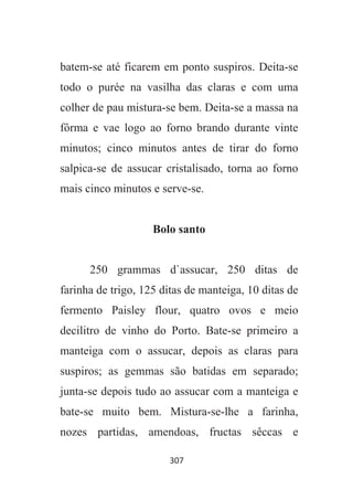 307
batem-se até ficarem em ponto suspiros. Deita-se
todo o purée na vasilha das claras e com uma
colher de pau mistura-se bem. Deita-se a massa na
fôrma e vae logo ao forno brando durante vinte
minutos; cinco minutos antes de tirar do forno
salpica-se de assucar cristalisado, torna ao forno
mais cinco minutos e serve-se.
Bolo santo
250 grammas d`assucar, 250 ditas de
farinha de trigo, 125 ditas de manteiga, 10 ditas de
fermento Paisley flour, quatro ovos e meio
decilitro de vinho do Porto. Bate-se primeiro a
manteiga com o assucar, depois as claras para
suspiros; as gemmas são batidas em separado;
junta-se depois tudo ao assucar com a manteiga e
bate-se muito bem. Mistura-se-lhe a farinha,
nozes partidas, amendoas, fructas sêccas e
 