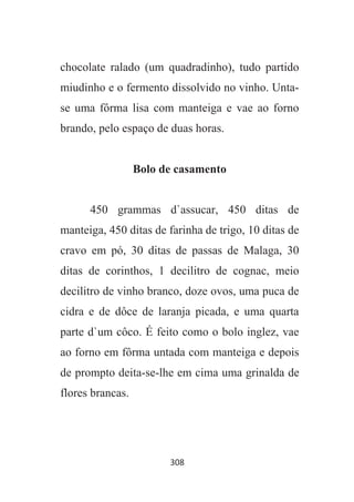 308
chocolate ralado (um quadradinho), tudo partido
miudinho e o fermento dissolvido no vinho. Unta-
se uma fôrma lisa com manteiga e vae ao forno
brando, pelo espaço de duas horas.
Bolo de casamento
450 grammas d`assucar, 450 ditas de
manteiga, 450 ditas de farinha de trigo, 10 ditas de
cravo em pó, 30 ditas de passas de Malaga, 30
ditas de corinthos, 1 decilitro de cognac, meio
decilitro de vinho branco, doze ovos, uma puca de
cidra e de dôce de laranja picada, e uma quarta
parte d`um côco. É feito como o bolo inglez, vae
ao forno em fôrma untada com manteiga e depois
de prompto deita-se-lhe em cima uma grinalda de
flores brancas.
 