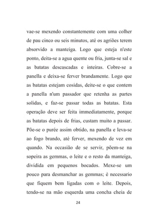 24
vae-se mexendo constantemente com uma colher
de pau cinco ou seis minutos, até os agriões terem
absorvido a manteiga. Logo que esteja n'este
ponto, deita-se a agua quente ou fria, junta-se sal e
as batatas descascadas e inteiras. Cobre-se a
panella e deixa-se ferver brandamente. Logo que
as batatas estejam cosidas, deite-se o que contem
a panella n'um passador que retenha as partes
solidas, e faz-se passar todas as batatas. Esta
operação deve ser feita immediatamente, porque
as batatas depois de frias, custam muito a passar.
Põe-se o purée assim obtido, na panella e leva-se
ao fogo brando, até ferver, mexendo de vez em
quando. Na occasião de se servir, põem-se na
sopeira as gemmas, o leite e o resto da manteiga,
dividida em pequenos bocados. Mexe-se um
pouco para desmanchar as gemmas; é necessario
que fiquem bem ligadas com o leite. Depois,
tendo-se na mão esquerda uma concha cheia de
 