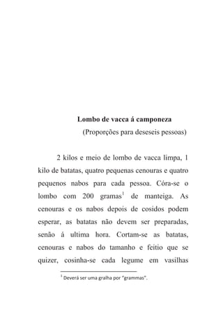 Lombo de vacca á camponeza
(Proporções para deseseis pessoas)
2 kilos e meio de lombo de vacca limpa, 1
kilo de batatas, quatro pequenas cenouras e quatro
pequenos nabos para cada pessoa. Córa-se o
lombo com 200 gramas1
de manteiga. As
cenouras e os nabos depois de cosidos podem
esperar, as batatas não devem ser preparadas,
senão á ultima hora. Cortam-se as batatas,
cenouras e nabos do tamanho e feitio que se
quizer, cosinha-se cada legume em vasilhas
1
Deverá ser uma gralha por “grammas”.
 