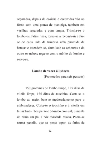 52
separadas, depois de cosidas e escorridas vão ao
forno com uma pouca de manteiga, tambem em
vasilhas separadas e com tampa. Trincha-se o
lombo em fatias finas, torna-se a reconstruir e faz-
se de cada lado da travessa uma piramide de
batatas e estendem-se, d'um lado as cenouras e do
outro os nabos; rega-se com o môlho do lombo e
serve-se.
Lombo de vacca á lisboeta
(Proporções para seis pessoas)
750 grammas de lombo limpo, 125 ditas de
vitella limpa, 125 ditas de toucinho. Corta-se o
lombo ao meio, bate-se moderadamente para o
embrandecer. Corta-se o toucinho e a vitella em
fatias finas. Tempera-se o lombo com sal, pimenta
do reino em pó, e noz moscada ralada. Põem-se
n'uma panella, que se possa tapar, as fatias de
 