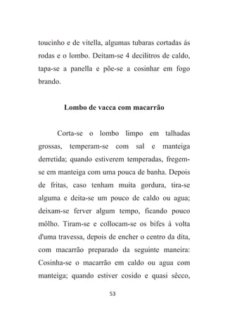 53
toucinho e de vitella, algumas tubaras cortadas ás
rodas e o lombo. Deitam-se 4 decilitros de caldo,
tapa-se a panella e põe-se a cosinhar em fogo
brando.
Lombo de vacca com macarrão
Corta-se o lombo limpo em talhadas
grossas, temperam-se com sal e manteiga
derretida; quando estiverem temperadas, fregem-
se em manteiga com uma pouca de banha. Depois
de fritas, caso tenham muita gordura, tira-se
alguma e deita-se um pouco de caldo ou agua;
deixam-se ferver algum tempo, ficando pouco
môlho. Tiram-se e collocam-se os bifes á volta
d'uma travessa, depois de encher o centro da dita,
com macarrão preparado da seguinte maneira:
Cosinha-se o macarrão em caldo ou agua com
manteiga; quando estiver cosido e quasi sêcco,
 