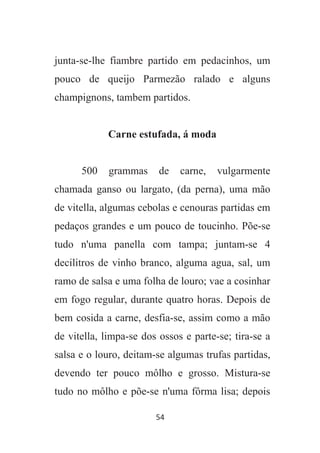 54
junta-se-lhe fiambre partido em pedacinhos, um
pouco de queijo Parmezão ralado e alguns
champignons, tambem partidos.
Carne estufada, á moda
500 grammas de carne, vulgarmente
chamada ganso ou largato, (da perna), uma mão
de vitella, algumas cebolas e cenouras partidas em
pedaços grandes e um pouco de toucinho. Põe-se
tudo n'uma panella com tampa; juntam-se 4
decilitros de vinho branco, alguma agua, sal, um
ramo de salsa e uma folha de louro; vae a cosinhar
em fogo regular, durante quatro horas. Depois de
bem cosida a carne, desfia-se, assim como a mão
de vitella, limpa-se dos ossos e parte-se; tira-se a
salsa e o louro, deitam-se algumas trufas partidas,
devendo ter pouco môlho e grosso. Mistura-se
tudo no môlho e põe-se n'uma fôrma lisa; depois
 