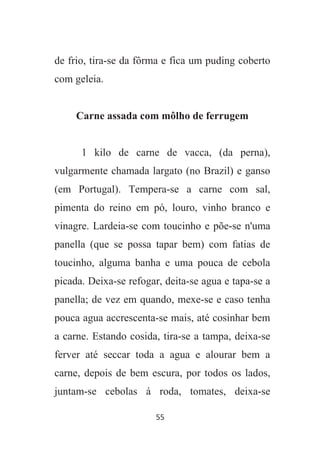 55
de frio, tira-se da fôrma e fica um puding coberto
com geleia.
Carne assada com môlho de ferrugem
1 kilo de carne de vacca, (da perna),
vulgarmente chamada largato (no Brazil) e ganso
(em Portugal). Tempera-se a carne com sal,
pimenta do reino em pó, louro, vinho branco e
vinagre. Lardeia-se com toucinho e põe-se n'uma
panella (que se possa tapar bem) com fatias de
toucinho, alguma banha e uma pouca de cebola
picada. Deixa-se refogar, deita-se agua e tapa-se a
panella; de vez em quando, mexe-se e caso tenha
pouca agua accrescenta-se mais, até cosinhar bem
a carne. Estando cosida, tira-se a tampa, deixa-se
ferver até seccar toda a agua e alourar bem a
carne, depois de bem escura, por todos os lados,
juntam-se cebolas á roda, tomates, deixa-se
 