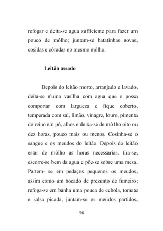 56
refogar e deita-se agua sufficiente para fazer um
pouco de môlho; juntam-se batatinhas novas,
cosidas e córadas no mesmo môlho.
Leitão assado
Depois do leitão morto, arranjado e lavado,
deita-se n'uma vasilha com agua que o possa
comportar com largueza e fique coberto,
temperada com sal, limão, vinagre, louro, pimenta
do reino em pó, alhos e deixa-se de mô1ho oito ou
dez horas, pouco mais ou menos. Cosinha-se o
sangue e os meudos do leitão. Depois do leitão
estar de môlho as horas necessarias, tira-se,
escorre-se bem da agua e põe-se sobre uma mesa.
Partem- se em pedaços pequenos os meudos,
assim como um bocado de prezunto de fumeiro;
refoga-se em banha uma pouca de cebola, tomate
e salsa picada, juntam-se os meudos partidos,
 