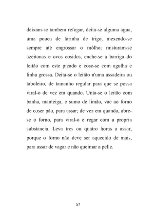 57
deixam-se tambem refogar, deita-se alguma agua,
uma pouca de farinha de trigo, mexendo-se
sempre até engrossar o môlho; misturam-se
azeitonas e ovos cosidos, enche-se a barriga do
leitão com este picado e cose-se com agulha e
linha grossa. Deita-se o leitão n'uma assadeira ou
taboleiro, de tamanho regular para que se possa
viral-o de vez em quando. Unta-se o leitão com
banha, manteiga, e sumo de limão, vae ao forno
de coser pão, para assar; de vez em quando, abre-
se o forno, para viral-o e regar com a propria
substancia. Leva tres ou quatro horas a assar,
porque o forno não deve ser aquecido de mais,
para assar de vagar e não queimar a pelle.
 