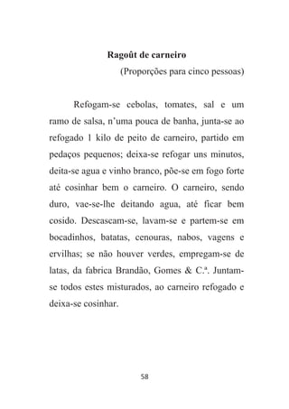 58
Ragoût de carneiro
(Proporções para cinco pessoas)
Refogam-se cebolas, tomates, sal e um
ramo de salsa, n’uma pouca de banha, junta-se ao
refogado 1 kilo de peito de carneiro, partido em
pedaços pequenos; deixa-se refogar uns minutos,
deita-se agua e vinho branco, põe-se em fogo forte
até cosinhar bem o carneiro. O carneiro, sendo
duro, vae-se-lhe deitando agua, até ficar bem
cosido. Descascam-se, lavam-se e partem-se em
bocadinhos, batatas, cenouras, nabos, vagens e
ervilhas; se não houver verdes, empregam-se de
latas, da fabrica Brandão, Gomes & C.ª. Juntam-
se todos estes misturados, ao carneiro refogado e
deixa-se cosinhar.
 