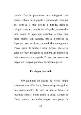 60
cosida. Depois prepara-se um refogado com
banha, cebola, salsa picada e pimenta do reino em
pó; deita-se a mão cosida e partida, deixa-se
refogar tambem; depois de refogada, junta-se-lhe
uma pouca da agua que cosinhou a mão, para
fazer môlho. Em seguida, tira-se a panella do
fogo, deixa-se arrefecer, juntando-lhe uma gemma
d'ovo, sumo de limão e salsa picada; põe-se ao
calor do fogo, mexendo-se sempre um minuto ou
dois e serve-se em seguida. Da mesma maneira se
preparam frangos, pombos, bacalhau e peixe.
Escalopes de vitella
500 grammas de alcatra de vitella limpa,
partem-se em bifes finos, fazem-se quatro golpes
nos quatro cantos do bife, enfiam-se lascas de
toucinho (finas) d'uma ponta á outra. Deitam-se
n'uma panella que tenha tampa, uma pouca de
 