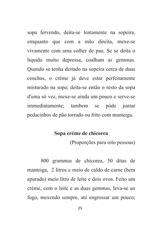 25
sopa fervendo, deita-se lentamente na sopeira,
emquanto que com a mão direita, mexe-se
vivamente com uma colher de pau. Se se deita o
liquido muito depressa, coalham as gemmas.
Quando se tenha deitado na sopeira cerca de duas
conchas, o créme já deve estar perfeitamente
misturado na sopa; deita-se então o resto da sopa
d'uma só vez, mexe-se ainda um pouco e serve-se
immediatamente; tambem se póde juntar
pedacinhos de pão torrado ou frito com manteiga.
Sopa créme de chicorea
(Proporções para oito pessoas)
800 grammas de chicorea, 50 ditas de
manteiga, 2 litros e meio de caldo de carne (bem
apurado) meio litro de leite e dois ovos. Feito um
créme, com o leite e as duas gemmas, leva-se ao
fogo, mexendo sempre, até engrossar um pouco;
 