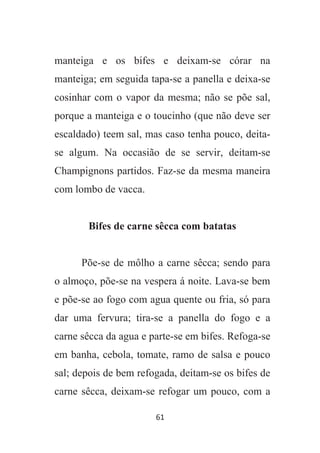 61
manteiga e os bifes e deixam-se córar na
manteiga; em seguida tapa-se a panella e deixa-se
cosinhar com o vapor da mesma; não se põe sal,
porque a manteiga e o toucinho (que não deve ser
escaldado) teem sal, mas caso tenha pouco, deita-
se algum. Na occasião de se servir, deitam-se
Champignons partidos. Faz-se da mesma maneira
com lombo de vacca.
Bifes de carne sêcca com batatas
Põe-se de môlho a carne sêcca; sendo para
o almoço, põe-se na vespera á noite. Lava-se bem
e põe-se ao fogo com agua quente ou fria, só para
dar uma fervura; tira-se a panella do fogo e a
carne sêcca da agua e parte-se em bifes. Refoga-se
em banha, cebola, tomate, ramo de salsa e pouco
sal; depois de bem refogada, deitam-se os bifes de
carne sêcca, deixam-se refogar um pouco, com a
 