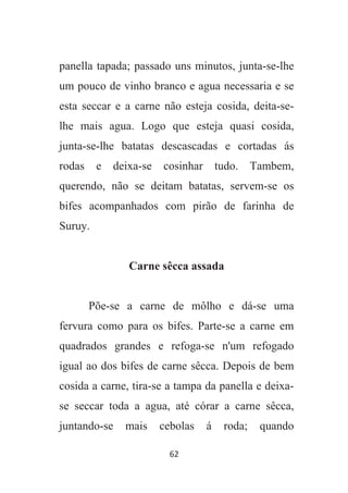 62
panella tapada; passado uns minutos, junta-se-lhe
um pouco de vinho branco e agua necessaria e se
esta seccar e a carne não esteja cosida, deita-se-
lhe mais agua. Logo que esteja quasi cosida,
junta-se-lhe batatas descascadas e cortadas ás
rodas e deixa-se cosinhar tudo. Tambem,
querendo, não se deitam batatas, servem-se os
bifes acompanhados com pirão de farinha de
Suruy.
Carne sêcca assada
Põe-se a carne de môlho e dá-se uma
fervura como para os bifes. Parte-se a carne em
quadrados grandes e refoga-se n'um refogado
igual ao dos bifes de carne sêcca. Depois de bem
cosida a carne, tira-se a tampa da panella e deixa-
se seccar toda a agua, até córar a carne sêcca,
juntando-se mais cebolas á roda; quando
 