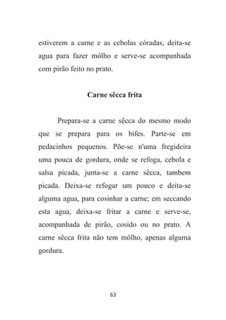 63
estiverem a carne e as cebolas córadas, deita-se
agua para fazer môlho e serve-se acompanhada
com pirão feito no prato.
Carne sêcca frita
Prepara-se a carne sêcca do mesmo modo
que se prepara para os bifes. Parte-se em
pedacinhos pequenos. Põe-se n'uma fregideira
uma pouca de gordura, onde se refoga, cebola e
salsa picada, junta-se a carne sêcca, tambem
picada. Deixa-se refogar um pouco e deita-se
alguma agua, para cosinhar a carne; em seccando
esta agua, deixa-se fritar a carne e serve-se,
acompanhada de pirão, cosido ou no prato. A
carne sêcca frita não tem môlho, apenas alguma
gordura.
 