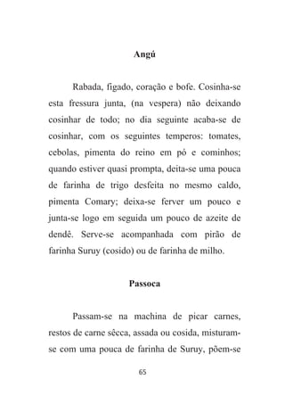 65
Angú
Rabada, figado, coração e bofe. Cosinha-se
esta fressura junta, (na vespera) não deixando
cosinhar de todo; no dia seguinte acaba-se de
cosinhar, com os seguintes temperos: tomates,
cebolas, pimenta do reino em pó e cominhos;
quando estiver quasi prompta, deita-se uma pouca
de farinha de trigo desfeita no mesmo caldo,
pimenta Comary; deixa-se ferver um pouco e
junta-se logo em seguida um pouco de azeite de
dendê. Serve-se acompanhada com pirão de
farinha Suruy (cosido) ou de farinha de milho.
Passoca
Passam-se na machina de picar carnes,
restos de carne sêcca, assada ou cosida, misturam-
se com uma pouca de farinha de Suruy, põem-se
 