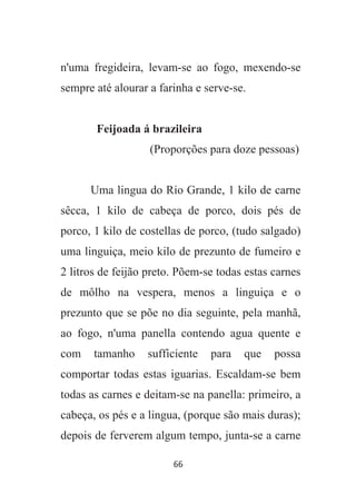 66
n'uma fregideira, levam-se ao fogo, mexendo-se
sempre até alourar a farinha e serve-se.
Feijoada á brazileira
(Proporções para doze pessoas)
Uma lingua do Rio Grande, 1 kilo de carne
sêcca, 1 kilo de cabeça de porco, dois pés de
porco, 1 kilo de costellas de porco, (tudo salgado)
uma linguiça, meio kilo de prezunto de fumeiro e
2 litros de feijão preto. Põem-se todas estas carnes
de môlho na vespera, menos a linguiça e o
prezunto que se põe no dia seguinte, pela manhã,
ao fogo, n'uma panella contendo agua quente e
com tamanho sufficiente para que possa
comportar todas estas iguarias. Escaldam-se bem
todas as carnes e deitam-se na panella: primeiro, a
cabeça, os pés e a lingua, (porque são mais duras);
depois de ferverem algum tempo, junta-se a carne
 