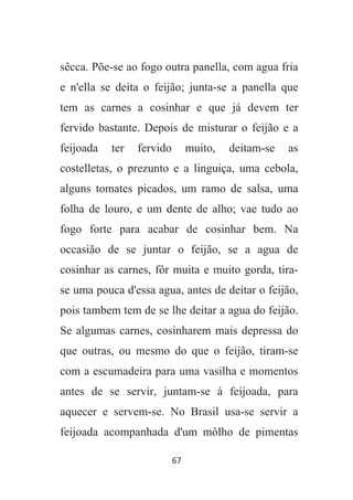 67
sêcca. Põe-se ao fogo outra panella, com agua fria
e n'ella se deita o feijão; junta-se a panella que
tem as carnes a cosinhar e que já devem ter
fervido bastante. Depois de misturar o feijão e a
feijoada ter fervido muito, deitam-se as
costelletas, o prezunto e a linguiça, uma cebola,
alguns tomates picados, um ramo de salsa, uma
folha de louro, e um dente de alho; vae tudo ao
fogo forte para acabar de cosinhar bem. Na
occasião de se juntar o feijão, se a agua de
cosinhar as carnes, fôr muita e muito gorda, tira-
se uma pouca d'essa agua, antes de deitar o feijão,
pois tambem tem de se lhe deitar a agua do feijão.
Se algumas carnes, cosinharem mais depressa do
que outras, ou mesmo do que o feijão, tiram-se
com a escumadeira para uma vasilha e momentos
antes de se servir, juntam-se á feijoada, para
aquecer e servem-se. No Brasil usa-se servir a
feijoada acompanhada d'um môlho de pimentas
 