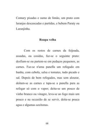 68
Comary pisadas e sumo de limão, um prato com
laranjas descascadas e partidas, e bebem Paraty ou
Laranjinha.
Roupa velha
Com os restos de carnes da feijoada,
assadas, ou cosidas, faz-se o seguinte prato:
desfiam-se ou partem-se em pedaços pequenos, as
carnes. Faz-se n'uma panella um refogado em
banha, com cebola, salsa e tomates, tudo picado e
sal. Depois de bem refogados, mas sem alourar,
deitam-se as carnes e tapa-se a panella para as
refogar só com o vapor; deita-se um pouco de
vinho branco ou vinagre, leva-se ao fogo mais um
pouco e na occasião de se servir, deita-se pouca
agua e algumas azeitonas.
 