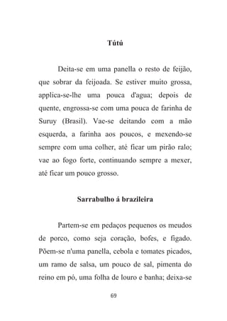 69
Tútú
Deita-se em uma panella o resto de feijão,
que sobrar da feijoada. Se estiver muito grossa,
applica-se-lhe uma pouca d'agua; depois de
quente, engrossa-se com uma pouca de farinha de
Suruy (Brasil). Vae-se deitando com a mão
esquerda, a farinha aos poucos, e mexendo-se
sempre com uma colher, até ficar um pirão ralo;
vae ao fogo forte, continuando sempre a mexer,
até ficar um pouco grosso.
Sarrabulho á brazileira
Partem-se em pedaços pequenos os meudos
de porco, como seja coração, bofes, e figado.
Põem-se n'uma panella, cebola e tomates picados,
um ramo de salsa, um pouco de sal, pimenta do
reino em pó, uma folha de louro e banha; deixa-se
 