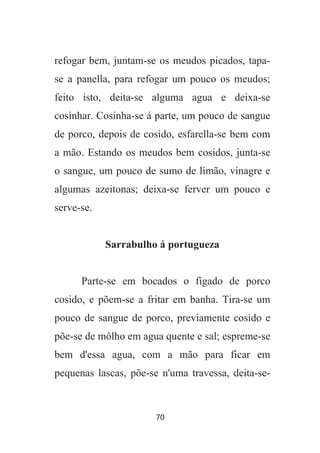 70
refogar bem, juntam-se os meudos picados, tapa-
se a panella, para refogar um pouco os meudos;
feito isto, deita-se alguma agua e deixa-se
cosinhar. Cosinha-se á parte, um pouco de sangue
de porco, depois de cosido, esfarella-se bem com
a mão. Estando os meudos bem cosidos, junta-se
o sangue, um pouco de sumo de limão, vinagre e
algumas azeitonas; deixa-se ferver um pouco e
serve-se.
Sarrabulho á portugueza
Parte-se em bocados o figado de porco
cosido, e põem-se a fritar em banha. Tira-se um
pouco de sangue de porco, previamente cosido e
põe-se de môlho em agua quente e sal; espreme-se
bem d'essa agua, com a mão para ficar em
pequenas lascas, põe-se n'uma travessa, deita-se-
 