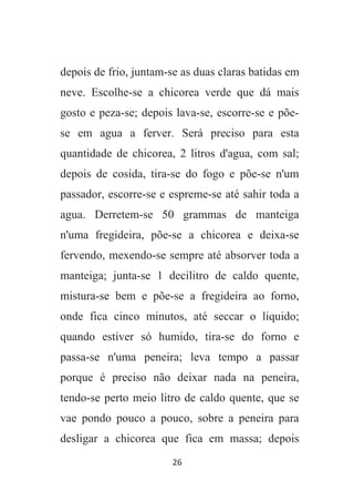 26
depois de frio, juntam-se as duas claras batidas em
neve. Escolhe-se a chicorea verde que dá mais
gosto e peza-se; depois lava-se, escorre-se e põe-
se em agua a ferver. Será preciso para esta
quantidade de chicorea, 2 litros d'agua, com sal;
depois de cosida, tira-se do fogo e põe-se n'um
passador, escorre-se e espreme-se até sahir toda a
agua. Derretem-se 50 grammas de manteiga
n'uma fregideira, põe-se a chicorea e deixa-se
fervendo, mexendo-se sempre até absorver toda a
manteiga; junta-se 1 decilitro de caldo quente,
mistura-se bem e põe-se a fregideira ao forno,
onde fica cinco minutos, até seccar o liquido;
quando estiver só humido, tira-se do forno e
passa-se n'uma peneira; leva tempo a passar
porque é preciso não deixar nada na peneira,
tendo-se perto meio litro de caldo quente, que se
vae pondo pouco a pouco, sobre a peneira para
desligar a chicorea que fica em massa; depois
 