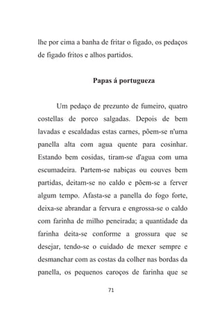 71
lhe por cima a banha de fritar o figado, os pedaços
de figado fritos e alhos partidos.
Papas á portugueza
Um pedaço de prezunto de fumeiro, quatro
costellas de porco salgadas. Depois de bem
lavadas e escaldadas estas carnes, põem-se n'uma
panella alta com agua quente para cosinhar.
Estando bem cosidas, tiram-se d'agua com uma
escumadeira. Partem-se nabiças ou couves bem
partidas, deitam-se no caldo e põem-se a ferver
algum tempo. Afasta-se a panella do fogo forte,
deixa-se abrandar a fervura e engrossa-se o caldo
com farinha de milho peneirada; a quantidade da
farinha deita-se conforme a grossura que se
desejar, tendo-se o cuidado de mexer sempre e
desmanchar com as costas da colher nas bordas da
panella, os pequenos caroços de farinha que se
 
