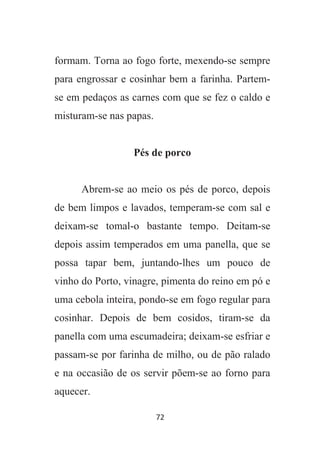72
formam. Torna ao fogo forte, mexendo-se sempre
para engrossar e cosinhar bem a farinha. Partem-
se em pedaços as carnes com que se fez o caldo e
misturam-se nas papas.
Pés de porco
Abrem-se ao meio os pés de porco, depois
de bem limpos e lavados, temperam-se com sal e
deixam-se tomal-o bastante tempo. Deitam-se
depois assim temperados em uma panella, que se
possa tapar bem, juntando-lhes um pouco de
vinho do Porto, vinagre, pimenta do reino em pó e
uma cebola inteira, pondo-se em fogo regular para
cosinhar. Depois de bem cosidos, tiram-se da
panella com uma escumadeira; deixam-se esfriar e
passam-se por farinha de milho, ou de pão ralado
e na occasião de os servir põem-se ao forno para
aquecer.
 