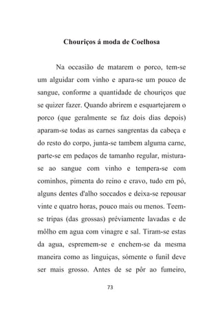 73
Chouriços á moda de Coelhosa
Na occasião de matarem o porco, tem-se
um alguidar com vinho e apara-se um pouco de
sangue, conforme a quantidade de chouriços que
se quizer fazer. Quando abrirem e esquartejarem o
porco (que geralmente se faz dois dias depois)
aparam-se todas as carnes sangrentas da cabeça e
do resto do corpo, junta-se tambem alguma carne,
parte-se em pedaços de tamanho regular, mistura-
se ao sangue com vinho e tempera-se com
cominhos, pimenta do reino e cravo, tudo em pó,
alguns dentes d'alho soccados e deixa-se repousar
vinte e quatro horas, pouco mais ou menos. Teem-
se tripas (das grossas) préviamente lavadas e de
môlho em agua com vinagre e sal. Tiram-se estas
da agua, espremem-se e enchem-se da mesma
maneira como as linguiças, sómente o funil deve
ser mais grosso. Antes de se pôr ao fumeiro,
 