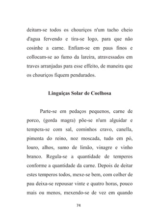 74
deitam-se todos os chouriços n'um tacho cheio
d'agua fervendo e tira-se logo, para que não
cosinhe a carne. Enfiam-se em paus finos e
collocam-se ao fumo da lareira, atravessados em
traves arranjadas para esse effeito, de maneira que
os chouriços fiquem pendurados.
Linguiças Solar de Coelhosa
Parte-se em pedaços pequenos, carne de
porco, (gorda magra) põe-se n'um alguidar e
tempera-se com sal, cominhos cravo, canella,
pimenta do reino, noz moscada, tudo em pó,
louro, alhos, sumo de limão, vinagre e vinho
branco. Regula-se a quantidade de temperos
conforme a quantidade da carne. Depois de deitar
estes temperos todos, mexe-se bem, com colher de
pau deixa-se repousar vinte e quatro horas, pouco
mais ou menos, mexendo-se de vez em quando
 