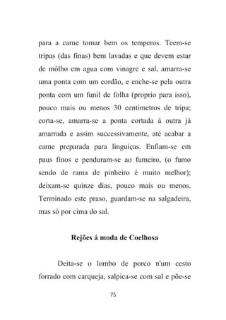 75
para a carne tomar bem os temperos. Teem-se
tripas (das finas) bem lavadas e que devem estar
de môlho em agua com vinagre e sal, amarra-se
uma ponta com um cordão, e enche-se pela outra
ponta com um funil de folha (proprio para isso),
pouco mais ou menos 30 centimetros de tripa;
corta-se, amarra-se a ponta cortada á outra já
amarrada e assim successivamente, até acabar a
carne preparada para linguiças. Enfiam-se em
paus finos e penduram-se ao fumeiro, (o fumo
sendo de rama de pinheiro é muito melhor);
deixam-se quinze dias, pouco mais ou menos.
Terminado este praso, guardam-se na salgadeira,
mas só por cima do sal.
Rejões á moda de Coelhosa
Deita-se o lombo de porco n'um cesto
forrado com carqueja, salpica-se com sal e põe-se
 