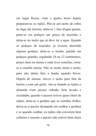 76
em logar fresco; vinte e quatro horas depois
preparam-se os rejões. Põe-se um tacho de cobre
no fogo (de lareira), deita-se 1 litro d'agua quente,
parte-se em pedaços um pouco de toucinho e
deita-se no tacho que já deve ter a agua. Quando
os pedaços de toucinho, já tiverem derretido
alguma gordura, deita-se o lombo, partido em
pedaços grandes, regulando 10 ou 12 centimetros,
pouco mais ou menos e onde tiver costellas, corta-
se a costella inteira. Não se enche muito o tacho,
para não deitar fóra a banha quando ferver.
Depois de alourar, tira-se o tacho para fóra da
lareira e com um garfo, vão-se tirando os rejões e
deitando n'um pucaro vidrado, bem lavado e
escaldado; quando o pucaro estiver quasi cheio de
rejões, deita-se a gordura que se extrahiu d'elles;
deixa-se o pucaro destapado até coalhar a gordura
e se quando coalhar, os rejões não estiverem bem
cobertos e mesmo o pucaro não estiver bem cheio
 