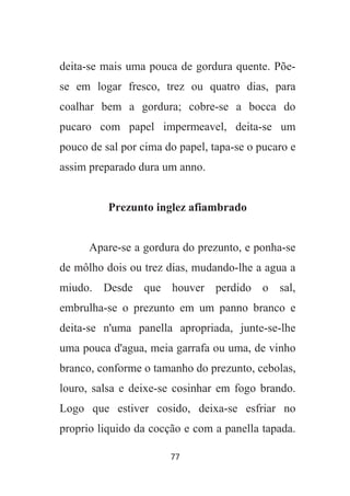77
deita-se mais uma pouca de gordura quente. Põe-
se em logar fresco, trez ou quatro dias, para
coalhar bem a gordura; cobre-se a bocca do
pucaro com papel impermeavel, deita-se um
pouco de sal por cima do papel, tapa-se o pucaro e
assim preparado dura um anno.
Prezunto inglez afiambrado
Apare-se a gordura do prezunto, e ponha-se
de môlho dois ou trez dias, mudando-lhe a agua a
miudo. Desde que houver perdido o sal,
embrulha-se o prezunto em um panno branco e
deita-se n'uma panella apropriada, junte-se-lhe
uma pouca d'agua, meia garrafa ou uma, de vinho
branco, conforme o tamanho do prezunto, cebolas,
louro, salsa e deixe-se cosinhar em fogo brando.
Logo que estiver cosido, deixa-se esfriar no
proprio liquido da cocção e com a panella tapada.
 