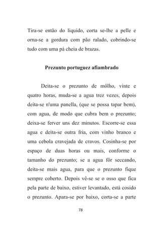 78
Tira-se então do liquido, corta se-lhe a pelle e
orna-se a gordura com pão ralado, cobrindo-se
tudo com uma pá cheia de brazas.
Prezunto portuguez afiambrado
Deita-se o prezunto de môlho, vinte e
quatro horas, muda-se a agua trez vezes, depois
deita-se n'uma panella, (que se possa tapar bem),
com agua, de modo que cubra bem o prezunto;
deixa-se ferver uns dez minutos. Escorre-se essa
agua e deita-se outra fria, com vinho branco e
uma cebola cravejada de cravos. Cosinha-se por
espaço de duas horas ou mais, conforme o
tamanho do prezunto; se a agua fôr seccando,
deita-se mais agua, para que o prezunto fique
sempre coberto. Depois vê-se se o osso que fica
pela parte de baixo, estiver levantado, está cosido
o prezunto. Apara-se por baixo, corta-se a parte
 