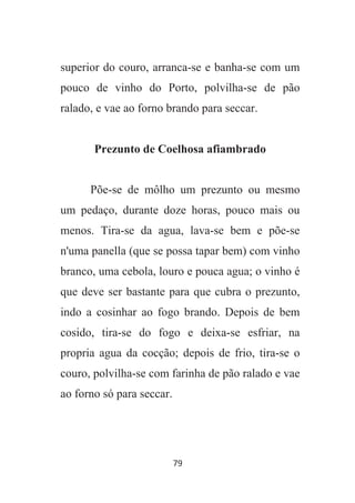 79
superior do couro, arranca-se e banha-se com um
pouco de vinho do Porto, polvilha-se de pão
ralado, e vae ao forno brando para seccar.
Prezunto de Coelhosa afiambrado
Põe-se de môlho um prezunto ou mesmo
um pedaço, durante doze horas, pouco mais ou
menos. Tira-se da agua, lava-se bem e põe-se
n'uma panella (que se possa tapar bem) com vinho
branco, uma cebola, louro e pouca agua; o vinho é
que deve ser bastante para que cubra o prezunto,
indo a cosinhar ao fogo brando. Depois de bem
cosido, tira-se do fogo e deixa-se esfriar, na
propria agua da cocção; depois de frio, tira-se o
couro, polvilha-se com farinha de pão ralado e vae
ao forno só para seccar.
 