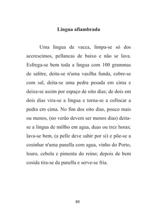 80
Lingua afiambrada
Uma lingua de vacca, limpa-se só dos
accrescimos, pellancas de baixo e não se lava.
Esfrega-se bem toda a lingua com 100 grammas
de salitre, deita-se n'uma vasilha funda, cobre-se
com sal, deita-se uma pedra pesada em cima e
deixa-se assim por espaço de oito dias; de dois em
dois dias vira-se a lingua e torna-se a collocar a
pedra em cima. No fim dos oito dias, pouco mais
ou menos, (no verão devem ser menos dias) deita-
se a lingua de môlho em agua, duas ou trez horas;
lava-se bem, (a pelle deve sahir por si) e põe-se a
cosinhar n'uma panella com agua, vinho do Porto,
louro, cebola e pimenta do reino; depois de bem
cosida tira-se da panella e serve-se fria.
 