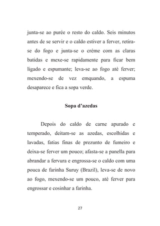 27
junta-se ao purée o resto do caldo. Seis minutos
antes de se servir e o caldo estiver a ferver, retira-
se do fogo e junta-se o créme com as claras
batidas e mexe-se rapidamente para ficar bem
ligado e espumante; leva-se ao fogo até ferver;
mexendo-se de vez emquando, a espuma
desaparece e fica a sopa verde.
Sopa d’azedas
Depois do caldo de carne apurado e
temperado, deitam-se as azedas, escolhidas e
lavadas, fatias finas de prezunto de fumeiro e
deixa-se ferver um pouco; afasta-se a panella para
abrandar a fervura e engrossa-se o caldo com uma
pouca de farinha Suruy (Brazil), leva-se de novo
ao fogo, mexendo-se um pouco, até ferver para
engrossar e cosinhar a farinha.
 