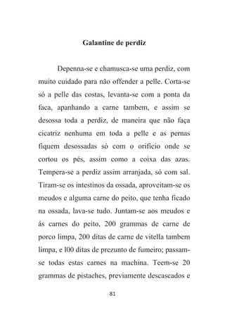 81
Galantine de perdiz
Depenna-se e chamusca-se uma perdiz, com
muito cuidado para não offender a pelle. Corta-se
só a pelle das costas, levanta-se com a ponta da
faca, apanhando a carne tambem, e assim se
desossa toda a perdiz, de maneira que não faça
cicatriz nenhuma em toda a pelle e as pernas
fiquem desossadas só com o orifício onde se
cortou os pés, assim como a coixa das azas.
Tempera-se a perdiz assim arranjada, só com sal.
Tiram-se os intestinos da ossada, aproveitam-se os
meudos e alguma carne do peito, que tenha ficado
na ossada, lava-se tudo. Juntam-se aos meudos e
ás carnes do peito, 200 grammas de carne de
porco limpa, 200 ditas de carne de vitella tambem
limpa, e l00 ditas de prezunto de fumeiro; passam-
se todas estas carnes na machina. Teem-se 20
grammas de pistaches, previamente descascados e
 