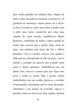 82
duas trufas partidas em rodellas finas. Depois de
toda a carne passada na machina, misturam-se 10
grammas de manteiga e muito pouco sal e mexe-
se bem. Estende-se sobre uma taboa a perdiz com
a pelle para baixo, pondo-lhe por cima uma
camada da carne picada; espalham-se alguns
pistaches, rodellinhas de trufas e outra camada de
carne; não convem que a perdiz fique cheia de
mais, mas tambem mal cheia não faz o effeito
desejado. Une-se a perdiz, cose-se com agulha e
linha grossa, principiando-se pelo pescoço, vae-se
unindo e cosendo, de maneira que a perdiz tome
quasi a fórma primitiva. Embrulha-se em um
panno fino, cose-se o panno para que fique bem
justo e ainda se enrola toda a perdiz (assim
embrulhada) com um cordão; põem-se a cosinhar
n'uma panella, juntamente com os ossos da perdiz,
cebolinhas e um pedaço de toucinho, tapa-se a
panella e deixa-se ferver em fogo regular, durante
 